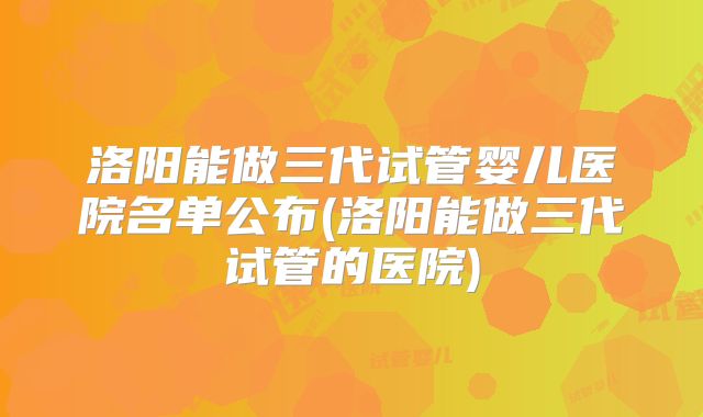洛阳能做三代试管婴儿医院名单公布(洛阳能做三代试管的医院)