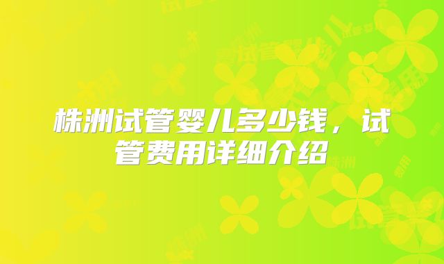 株洲试管婴儿多少钱,试管费用详细介绍