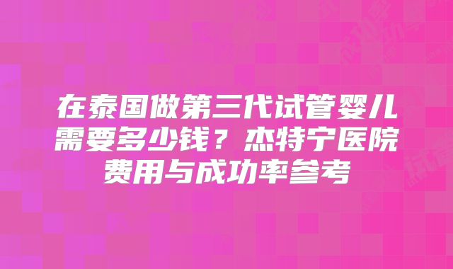 在泰国做第三代试管婴儿需要多少钱？杰特宁医院费用与成功率参考