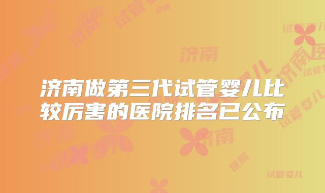 济南做第三代试管婴儿比较厉害的医院排名已公布