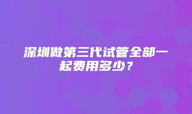 深圳做第三代试管全部一起费用多少?
