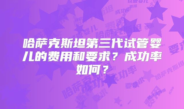 哈萨克斯坦第三代试管婴儿的费用和要求?成功率如何?