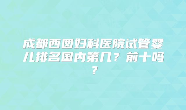 成都西囡妇科医院试管婴儿排名国内第几?前十吗?