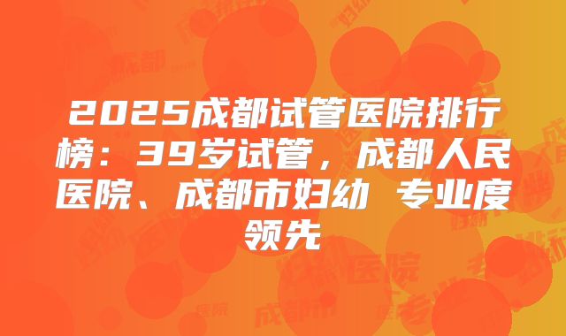 2025成都试管医院排行榜：39岁试管，成都人民医院、成都市妇幼 专业度领先