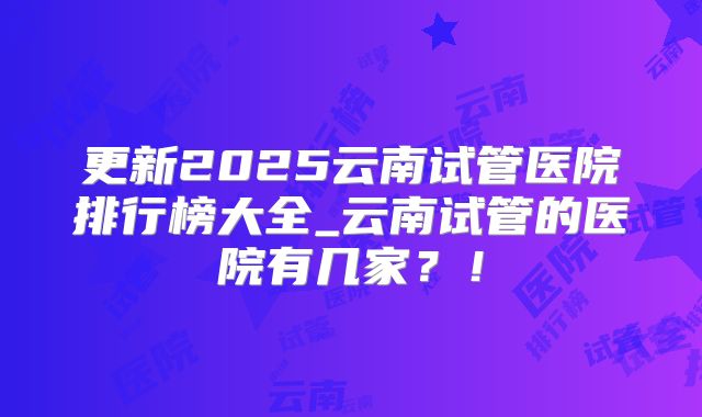 更新2025云南试管医院排行榜大全_云南试管的医院有几家？！