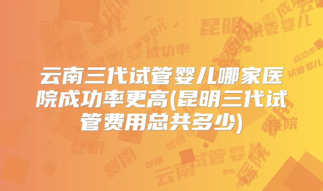 云南三代试管婴儿哪家医院成功率更高(昆明三代试管费用总共多少)