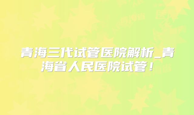 青海三代试管医院解析_青海省人民医院试管!