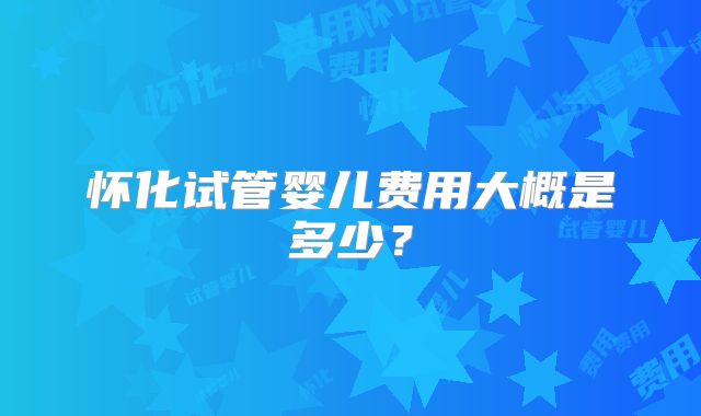 怀化试管婴儿费用大概是多少？