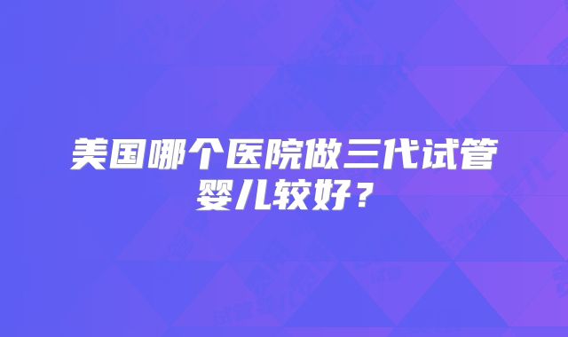 美国哪个医院做三代试管婴儿较好？