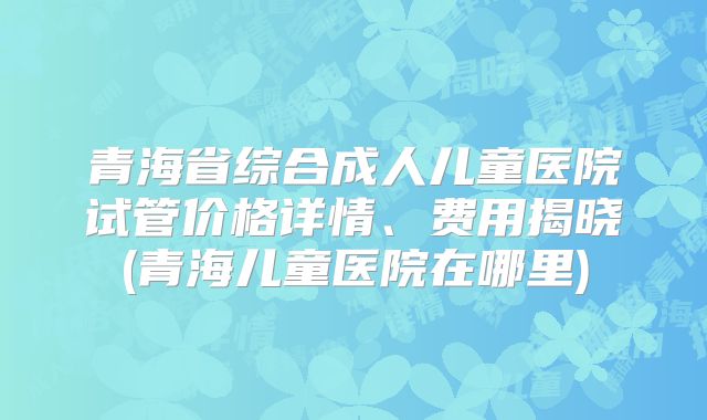 青海省综合成人儿童医院试管价格详情、费用揭晓(青海儿童医院在哪里)