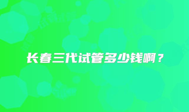 长春三代试管多少钱啊?