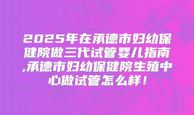 2025年在承德市妇幼保健院做三代试管婴儿指南,承德市妇幼保健院生殖中心做试管怎么样！