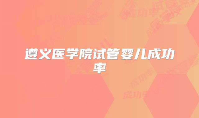 遵义医学院试管婴儿成功率