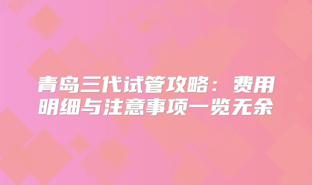 青岛三代试管攻略：费用明细与注意事项一览无余