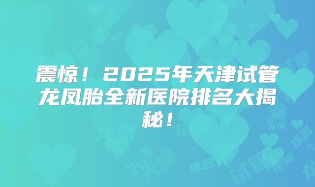 震惊！2025年天津试管龙凤胎全新医院排名大揭秘！
