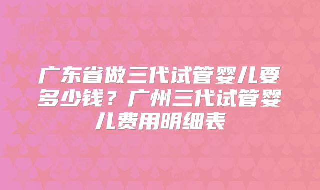 广东省做三代试管婴儿要多少钱？广州三代试管婴儿费用明细表