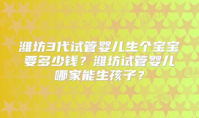 潍坊3代试管婴儿生个宝宝要多少钱？潍坊试管婴儿哪家能生孩子？