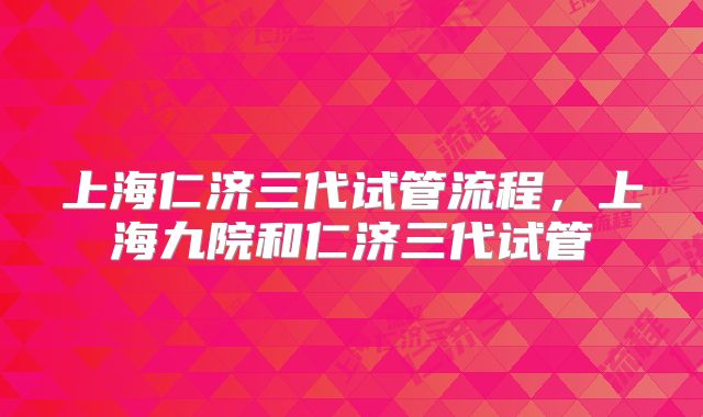 上海仁济三代试管流程，上海九院和仁济三代试管
