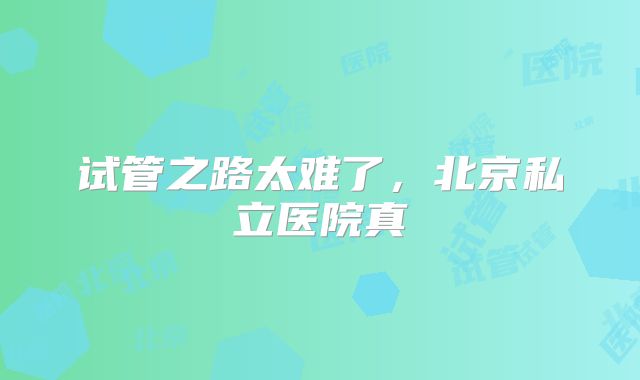 试管之路太难了,北京私立医院真