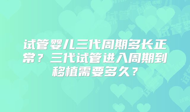 试管婴儿三代周期多长正常?三代试管进入周期到移植需要多久?