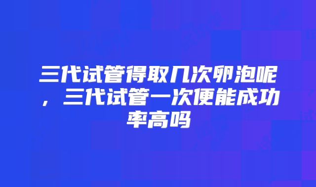 三代试管得取几次卵泡呢，三代试管一次便能成功率高吗