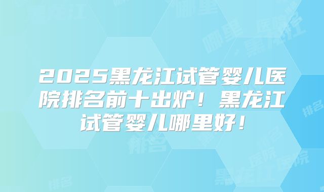 2025黑龙江试管婴儿医院排名前十出炉！黑龙江试管婴儿哪里好！