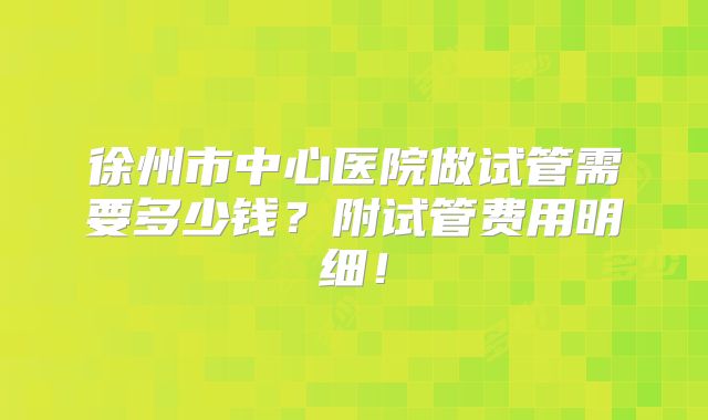 徐州市中心医院做试管需要多少钱?附试管费用明细!
