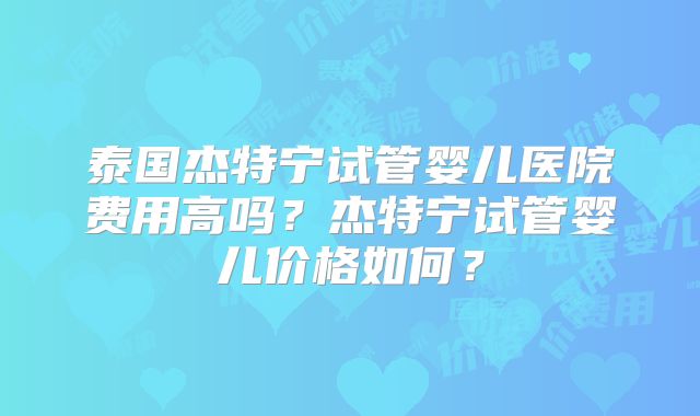 泰国杰特宁试管婴儿医院费用高吗？杰特宁试管婴儿价格如何？