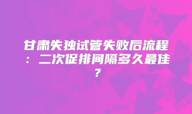 甘肃失独试管失败后流程:二次促排间隔多久最佳?