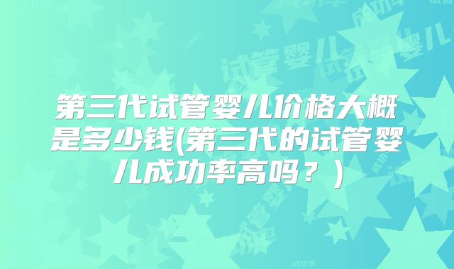 第三代试管婴儿价格大概是多少钱(第三代的试管婴儿成功率高吗?)