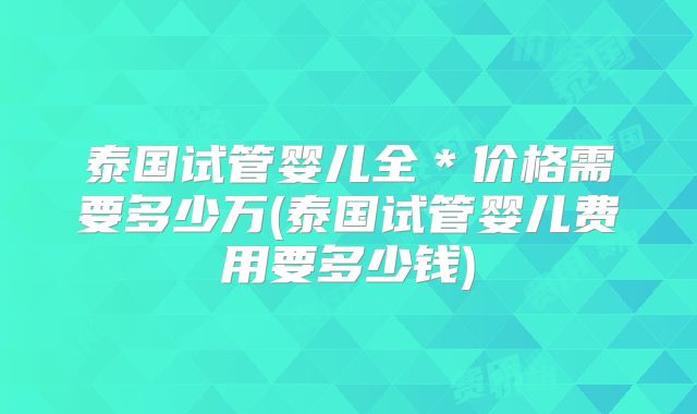 泰国试管婴儿全*价格需要多少万(泰国试管婴儿费用要多少钱)
