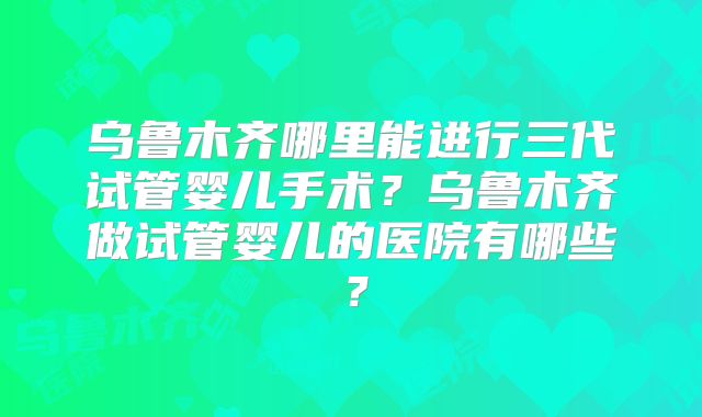 乌鲁木齐哪里能进行三代试管婴儿手术?乌鲁木齐做试管婴儿的医院有哪些?
