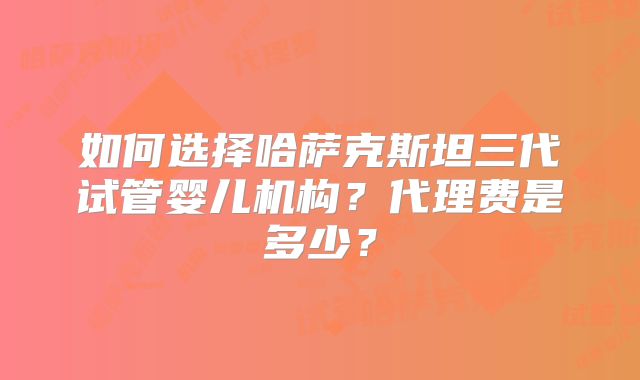 如何选择哈萨克斯坦三代试管婴儿机构？代理费是多少？