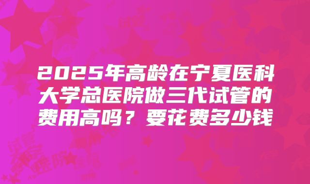 2025年高龄在宁夏医科大学总医院做三代试管的费用高吗?要花费多少钱
