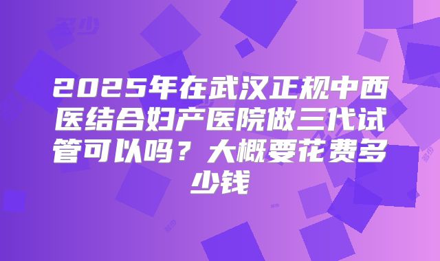 2025年在武汉正规中西医结合妇产医院做三代试管可以吗？大概要花费多少钱