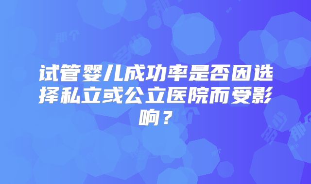 试管婴儿成功率是否因选择私立或公立医院而受影响？