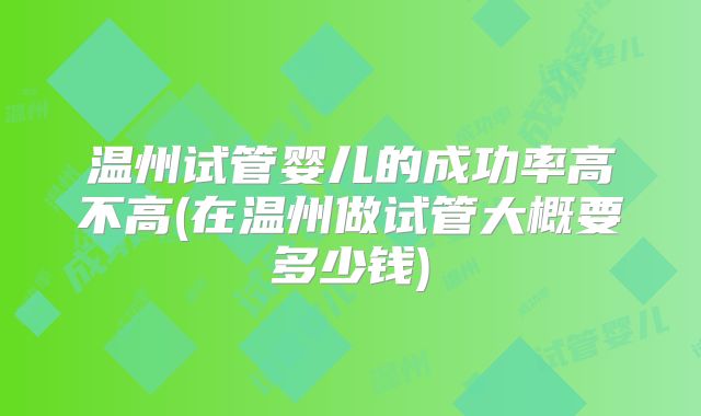 温州试管婴儿的成功率高不高(在温州做试管大概要多少钱)