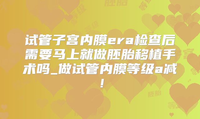 试管子宫内膜era检查后需要马上就做胚胎移植手术吗_做试管内膜等级a减！