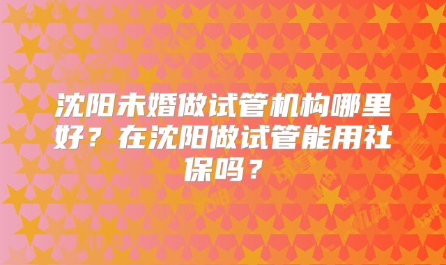 沈阳未婚做试管机构哪里好？在沈阳做试管能用社保吗？
