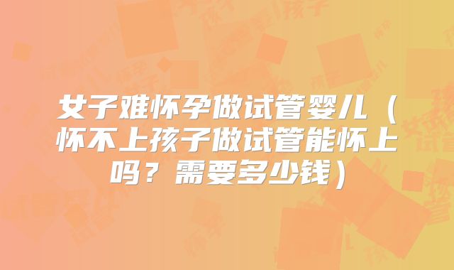 女子难怀孕做试管婴儿（怀不上孩子做试管能怀上吗？需要多少钱）