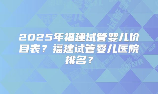 2025年福建试管婴儿价目表?福建试管婴儿医院排名?