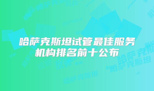哈萨克斯坦试管最佳服务机构排名前十公布