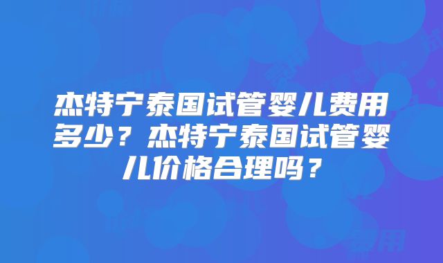 杰特宁泰国试管婴儿费用多少？杰特宁泰国试管婴儿价格合理吗？