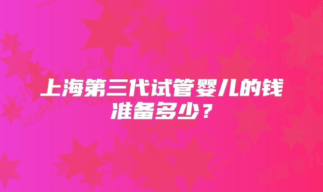 上海第三代试管婴儿的钱准备多少？