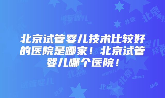北京试管婴儿技术比较好的医院是哪家!北京试管婴儿哪个医院!