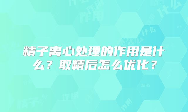 精子离心处理的作用是什么?取精后怎么优化?