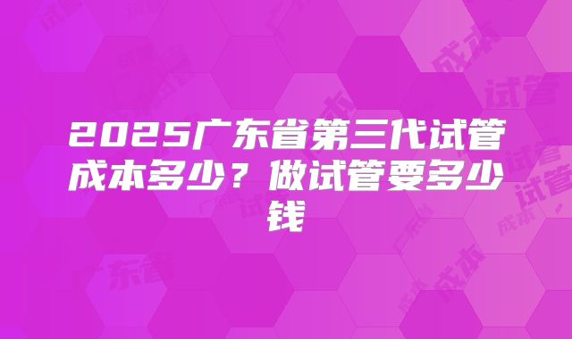 2025广东省第三代试管成本多少?做试管要多少钱