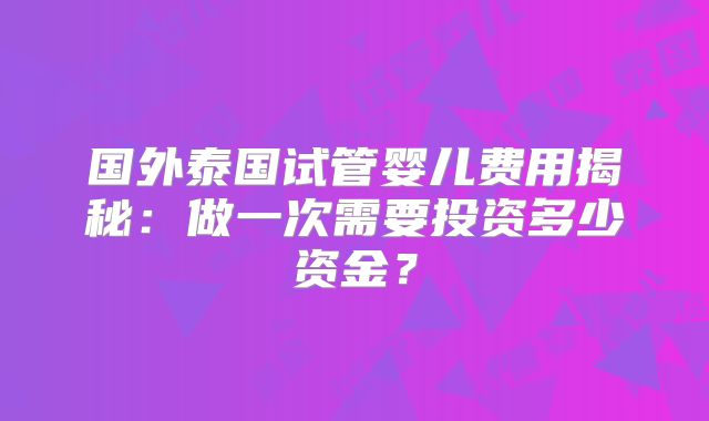 国外泰国试管婴儿费用揭秘：做一次需要投资多少资金？