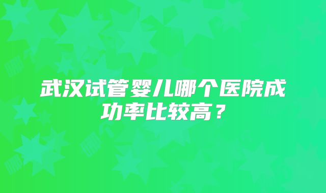 武汉试管婴儿哪个医院成功率比较高？