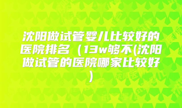 沈阳做试管婴儿比较好的医院排名（13w够不(沈阳做试管的医院哪家比较好)